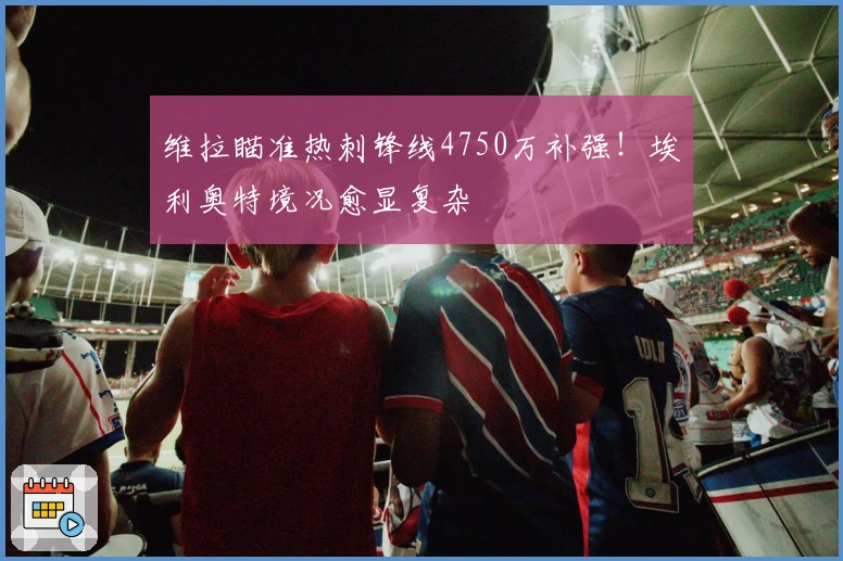 维拉瞄准热刺锋线4750万补强！埃利奥特境况愈显复杂