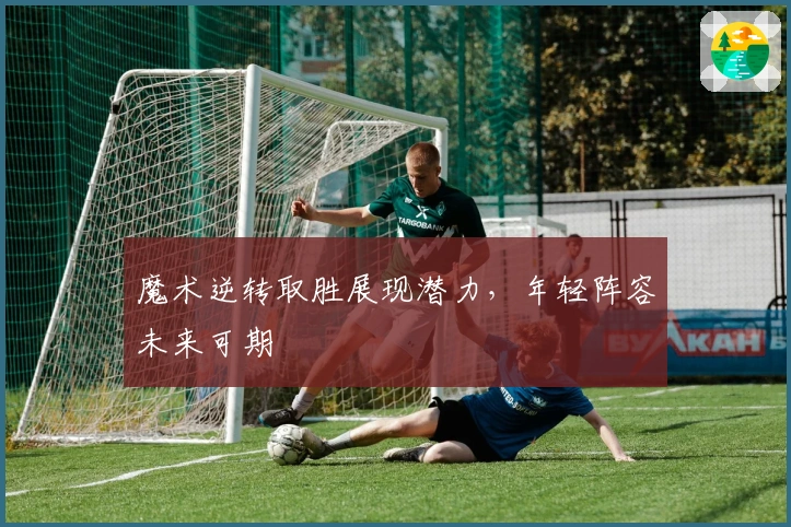 魔术逆转取胜展现潜力，年轻阵容未来可期