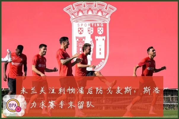 米兰关注利物浦后防戈麦斯，斯洛特力求赛季末留队