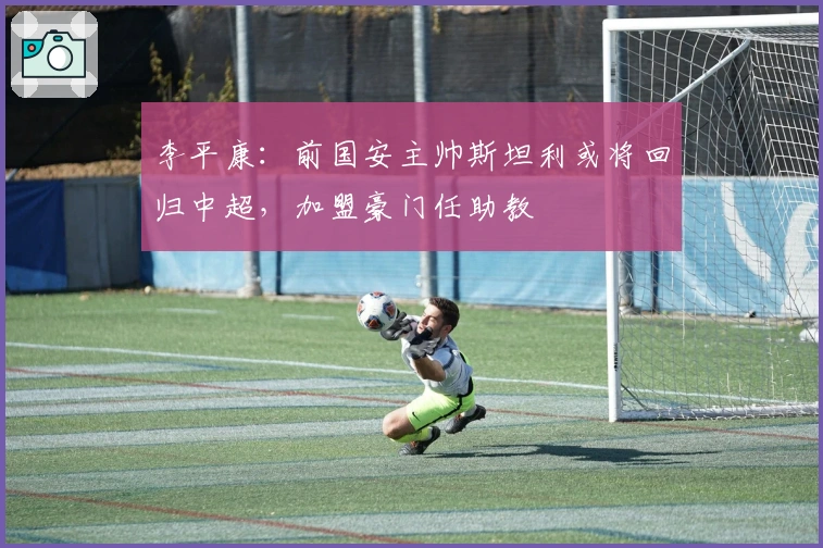 李平康：前国安主帅斯坦利或将回归中超，加盟豪门任助教