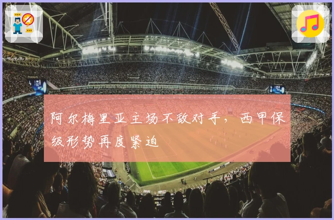 阿尔梅里亚主场不敌对手，西甲保级形势再度紧迫