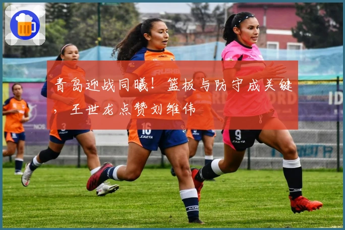 青岛迎战同曦！篮板与防守成关键，王世龙点赞刘维伟