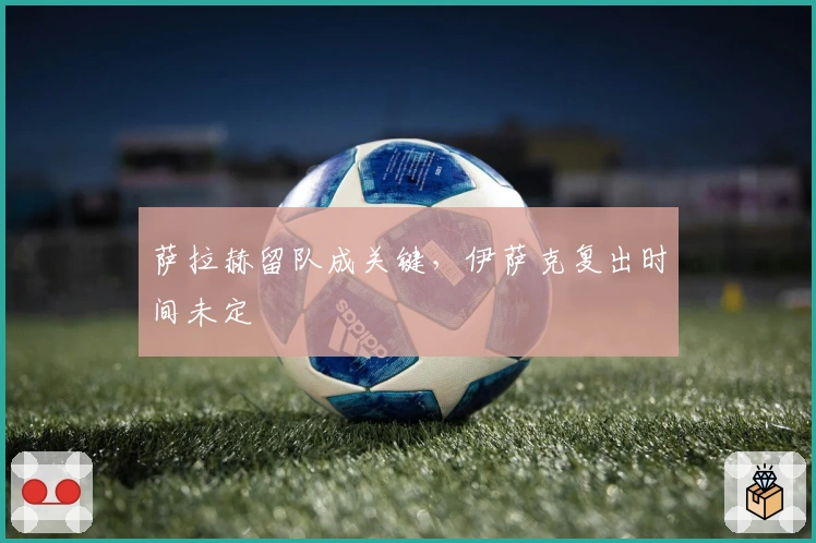 萨拉赫留队成关键，伊萨克复出时间未定