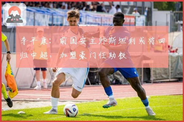 李平康：前国安主帅斯坦利或将回归中超，加盟豪门任助教