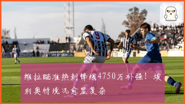 维拉瞄准热刺锋线4750万补强！埃利奥特境况愈显复杂