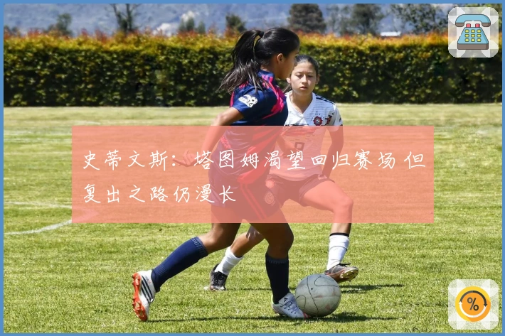 史蒂文斯：塔图姆渴望回归赛场 但复出之路仍漫长