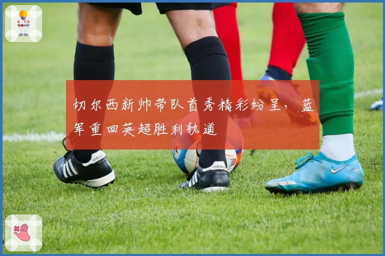 切尔西新帅带队首秀精彩纷呈，蓝军重回英超胜利轨道