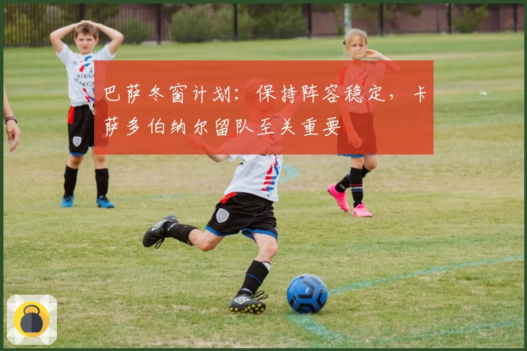 巴萨冬窗计划：保持阵容稳定，卡萨多伯纳尔留队至关重要